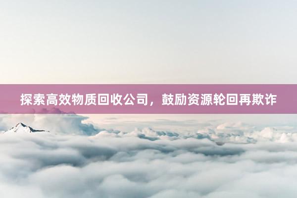探索高效物质回收公司，鼓励资源轮回再欺诈