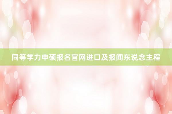 同等学力申硕报名官网进口及报闻东说念主程