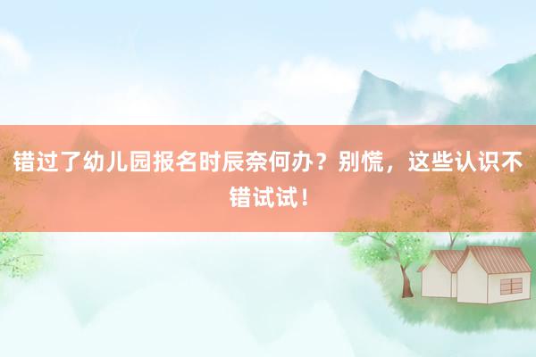 错过了幼儿园报名时辰奈何办？别慌，这些认识不错试试！