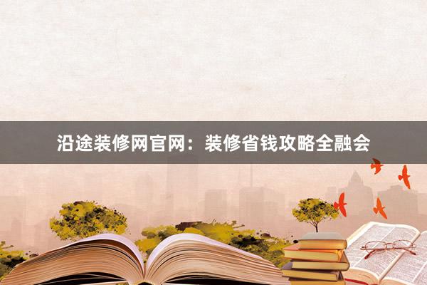 沿途装修网官网：装修省钱攻略全融会