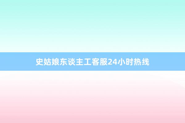 史姑娘东谈主工客服24小时热线