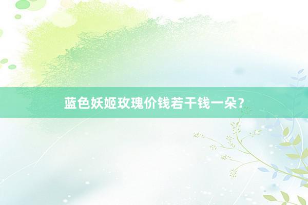 蓝色妖姬玫瑰价钱若干钱一朵？